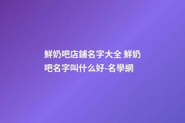 鮮奶吧店鋪名字大全 鮮奶吧名字叫什么好-名學網-第1張-店鋪起名-玄機派